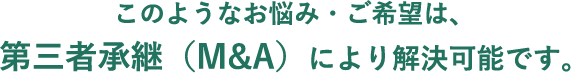 このようなお悩み・ご希望は、第三者承継（M&A）により解決可能です。